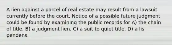 A lien against a parcel of real estate may result from a lawsuit currently before the court. Notice of a possible future judgment could be found by examining the public records for A) the chain of title. B) a judgment lien. C) a suit to quiet title. D) a lis pendens.