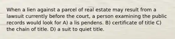 When a lien against a parcel of real estate may result from a lawsuit currently before the court, a person examining the public records would look for A) a lis pendens. B) certificate of title C) the chain of title. D) a suit to quiet title.