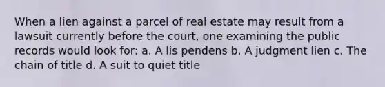 When a lien against a parcel of real estate may result from a lawsuit currently before the court, one examining the public records would look for: a. A lis pendens b. A judgment lien c. The chain of title d. A suit to quiet title