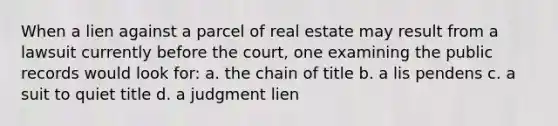 When a lien against a parcel of real estate may result from a lawsuit currently before the court, one examining the public records would look for: a. the chain of title b. a lis pendens c. a suit to quiet title d. a judgment lien