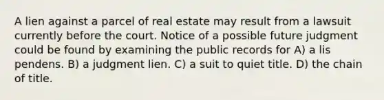 A lien against a parcel of real estate may result from a lawsuit currently before the court. Notice of a possible future judgment could be found by examining the public records for A) a lis pendens. B) a judgment lien. C) a suit to quiet title. D) the chain of title.