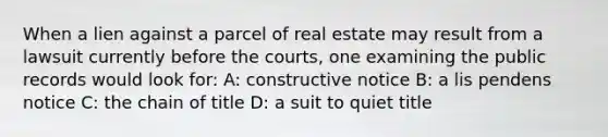 When a lien against a parcel of real estate may result from a lawsuit currently before the courts, one examining the public records would look for: A: constructive notice B: a lis pendens notice C: the chain of title D: a suit to quiet title