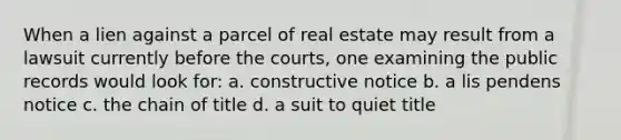 When a lien against a parcel of real estate may result from a lawsuit currently before the courts, one examining the public records would look for: a. constructive notice b. a lis pendens notice c. the chain of title d. a suit to quiet title