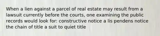 When a lien against a parcel of real estate may result from a lawsuit currently before the courts, one examining the public records would look for: constructive notice a lis pendens notice the chain of title a suit to quiet title