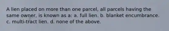 A lien placed on more than one parcel, all parcels having the same owner, is known as a: a. full lien. b. blanket encumbrance. c. multi-tract lien. d. none of the above.