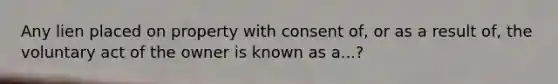 Any lien placed on property with consent of, or as a result of, the voluntary act of the owner is known as a...?