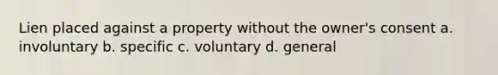 Lien placed against a property without the owner's consent a. involuntary b. specific c. voluntary d. general