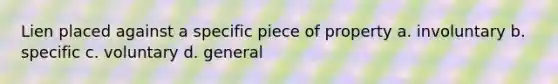 Lien placed against a specific piece of property a. involuntary b. specific c. voluntary d. general