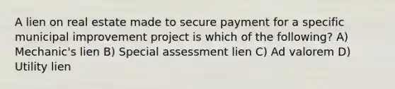 A lien on real estate made to secure payment for a specific municipal improvement project is which of the following? A) Mechanic's lien B) Special assessment lien C) Ad valorem D) Utility lien