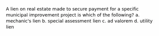 A lien on real estate made to secure payment for a specific municipal improvement project is which of the following? a. mechanic's lien b. special assessment lien c. ad valorem d. utility lien