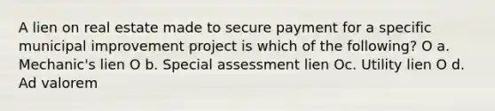 A lien on real estate made to secure payment for a specific municipal improvement project is which of the following? O a. Mechanic's lien O b. Special assessment lien Oc. Utility lien O d. Ad valorem