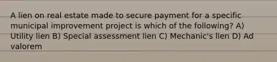 A lien on real estate made to secure payment for a specific municipal improvement project is which of the following? A) Utility lien B) Special assessment lien C) Mechanic's lien D) Ad valorem