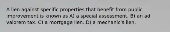 A lien against specific properties that benefit from public improvement is known as A) a special assessment. B) an ad valorem tax. C) a mortgage lien. D) a mechanic's lien.