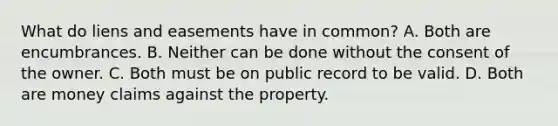 What do liens and easements have in common? A. Both are encumbrances. B. Neither can be done without the consent of the owner. C. Both must be on public record to be valid. D. Both are money claims against the property.