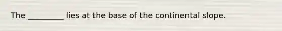 The _________ lies at the base of the continental slope.