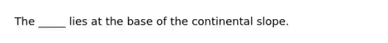 The _____ lies at the base of the continental slope.