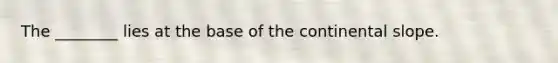 The ________ lies at the base of the continental slope.