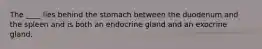 The ____ lies behind the stomach between the duodenum and the spleen and is both an endocrine gland and an exocrine gland.