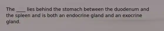 The ____ lies behind the stomach between the duodenum and the spleen and is both an endocrine gland and an exocrine gland.