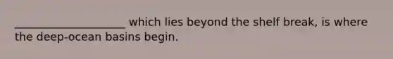 ____________________ which lies beyond the shelf break, is where the deep-ocean basins begin.