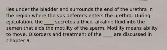 lies under the bladder and surrounds the end of the urethra in the region where the vas deferens enters the urethra. During ejaculation, the ____ secretes a thick, alkaline fluid into the semen that aids the motility of the sperm. Motility means ability to move. Disorders and treatment of the ____ are discussed in Chapter 9.