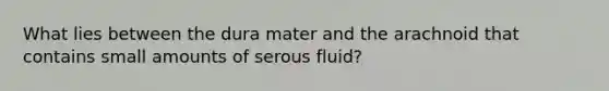 What lies between the dura mater and the arachnoid that contains small amounts of serous fluid?