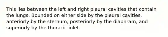 This lies between the left and right pleural cavities that contain the lungs. Bounded on either side by the pleural cavities, anteriorly by the sternum, posteriorly by the diaphram, and superiorly by the thoracic inlet.