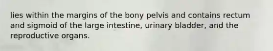 lies within the margins of the bony pelvis and contains rectum and sigmoid of the <a href='https://www.questionai.com/knowledge/kGQjby07OK-large-intestine' class='anchor-knowledge'>large intestine</a>, <a href='https://www.questionai.com/knowledge/kb9SdfFdD9-urinary-bladder' class='anchor-knowledge'>urinary bladder</a>, and the reproductive organs.