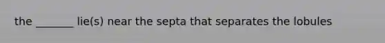the _______ lie(s) near the septa that separates the lobules