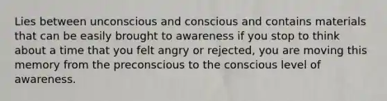 Lies between unconscious and conscious and contains materials that can be easily brought to awareness if you stop to think about a time that you felt angry or rejected, you are moving this memory from the preconscious to the conscious level of awareness.