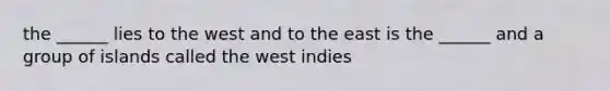 the ______ lies to the west and to the east is the ______ and a group of islands called the west indies