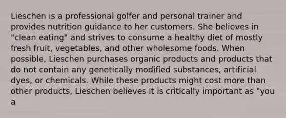 Lieschen is a professional golfer and personal trainer and provides nutrition guidance to her customers. She believes in "clean eating" and strives to consume a healthy diet of mostly fresh fruit, vegetables, and other wholesome foods. When possible, Lieschen purchases organic products and products that do not contain any genetically modified substances, artificial dyes, or chemicals. While these products might cost more than other products, Lieschen believes it is critically important as "you a