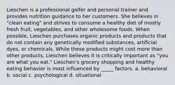 Lieschen is a professional golfer and personal trainer and provides nutrition guidance to her customers. She believes in "clean eating" and strives to consume a healthy diet of mostly fresh fruit, vegetables, and other wholesome foods. When possible, Lieschen purchases organic products and products that do not contain any genetically modified substances, artificial dyes, or chemicals. While these products might cost <a href='https://www.questionai.com/knowledge/keWHlEPx42-more-than' class='anchor-knowledge'>more than</a> other products, Lieschen believes it is critically important as "you are what you eat." Lieschen's grocery shopping and healthy eating behavior is most influenced by _____ factors. a. behavioral b. social c. psychological d. situational