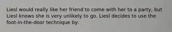 Liesl would really like her friend to come with her to a party, but Liesl knows she is very unlikely to go. Liesl decides to use the foot-in-the-door technique by: