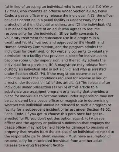 (a) In lieu of arresting an individual who is not a child, (10 YOA > 17 YOA), who commits an offense under Section 49.02, Penal Code, a peace officer may release the individual if: (1) the officer believes detention in a penal facility is unnecessary for the protection of the individual or others; and (2) the individual: (A) is released to the care of an adult who agrees to assume responsibility for the individual; (B) verbally consents to voluntary treatment for substance use in a program in a treatment facility licensed and approved by the Health and Human Services Commission, and the program admits the individual for treatment; or (C) verbally consents to voluntary admission to a facility that provides a place for individuals to become sober under supervision, and the facility admits the individual for supervision. (b) A magistrate may release from custody an individual who is not a child, and who is arrested under Section 49.02 (PI), if the magistrate determines the individual meets the conditions required for release in lieu of arrest under Subsection (a) of this article. (c) The release of an individual under Subsection (a) or (b) of this article to a substance use treatment program or a facility that provides a place for individuals to become sober under supervision may not be considered by a peace officer or magistrate in determining whether the individual should be released to such a program or facility for a subsequent incident or arrest under Section 49.02, Penal Code. (If you get to choose this path once but get re-arrested for PI, you don't get this option again). (d) A peace officer and the agency or political subdivision that employs the peace officer may not be held liable for damage to persons or property that results from the actions of an individual released to the responsible party. Short version: - Must have assumption of responsibility for intoxicated individual from another adult - Release to a drug treatment facility