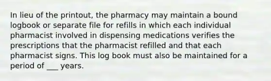 In lieu of the printout, the pharmacy may maintain a bound logbook or separate file for refills in which each individual pharmacist involved in dispensing medications verifies the prescriptions that the pharmacist refilled and that each pharmacist signs. This log book must also be maintained for a period of ___ years.