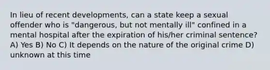 In lieu of recent developments, can a state keep a sexual offender who is "dangerous, but not mentally ill" confined in a mental hospital after the expiration of his/her criminal sentence? A) Yes B) No C) It depends on the nature of the original crime D) unknown at this time