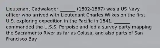 Lieutenant Cadwalader _______ (1802-1867) was a US Navy officer who arrived with Lieutenant Charles Wilkes on the first U.S. exploring expedition in the Pacific in 1841. _______ commanded the U.S.S. Porpoise and led a survey party mapping the Sacramento River as far as Colusa, and also parts of San Francisco Bay.