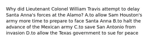 Why did Lieutenant Colonel William Travis attempt to delay Santa Anna's forces at the Alamo? A.to allow Sam Houston's army more time to prepare to face Santa Anna B.to halt the advance of the Mexican army C.to save San Antonio from invasion D.to allow the Texas government to sue for peace