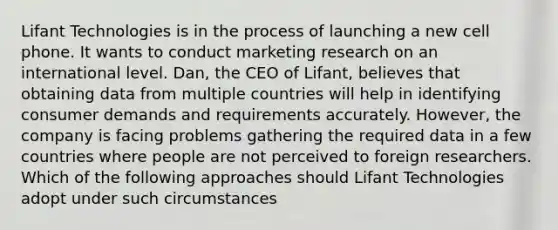 Lifant Technologies is in the process of launching a new cell phone. It wants to conduct marketing research on an international level. Dan, the CEO of Lifant, believes that obtaining data from multiple countries will help in identifying consumer demands and requirements accurately. However, the company is facing problems gathering the required data in a few countries where people are not perceived to foreign researchers. Which of the following approaches should Lifant Technologies adopt under such circumstances