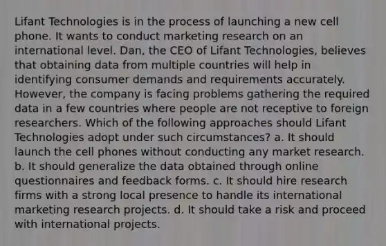 Lifant Technologies is in the process of launching a new cell phone. It wants to conduct marketing research on an international level. Dan, the CEO of Lifant Technologies, believes that obtaining data from multiple countries will help in identifying consumer demands and requirements accurately. However, the company is facing problems gathering the required data in a few countries where people are not receptive to foreign researchers. Which of the following approaches should Lifant Technologies adopt under such circumstances? a. It should launch the cell phones without conducting any market research. b. It should generalize the data obtained through online questionnaires and feedback forms. c. It should hire research firms with a strong local presence to handle its international marketing research projects. d. It should take a risk and proceed with international projects.