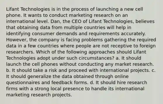 Lifant Technologies is in the process of launching a new cell phone. It wants to conduct marketing research on an international level. Dan, the CEO of Lifant Technologies, believes that obtaining data from multiple countries will help in identifying consumer demands and requirements accurately. However, the company is facing problems gathering the required data in a few countries where people are not receptive to foreign researchers. Which of the following approaches should Lifant Technologies adopt under such circumstances? a. It should launch the cell phones without conducting any market research. b. It should take a risk and proceed with international projects. c. It should generalize the data obtained through online questionnaires and feedback forms. d. It should hire research firms with a strong local presence to handle its international marketing research projects.