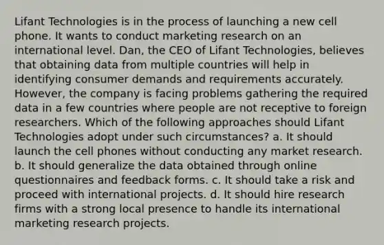 Lifant Technologies is in the process of launching a new cell phone. It wants to conduct marketing research on an international level. Dan, the CEO of Lifant Technologies, believes that obtaining data from multiple countries will help in identifying consumer demands and requirements accurately. However, the company is facing problems gathering the required data in a few countries where people are not receptive to foreign researchers. Which of the following approaches should Lifant Technologies adopt under such circumstances? a. It should launch the cell phones without conducting any market research. b. It should generalize the data obtained through online questionnaires and feedback forms. c. It should take a risk and proceed with international projects. d. It should hire research firms with a strong local presence to handle its international marketing research projects.