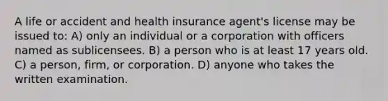 A life or accident and health insurance agent's license may be issued to: A) only an individual or a corporation with officers named as sublicensees. B) a person who is at least 17 years old. C) a person, firm, or corporation. D) anyone who takes the written examination.