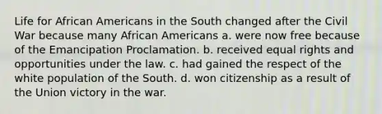 Life for African Americans in the South changed after the Civil War because many African Americans a. were now free because of the Emancipation Proclamation. b. received equal rights and opportunities under the law. c. had gained the respect of the white population of the South. d. won citizenship as a result of the Union victory in the war.