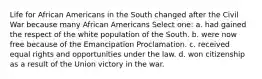 Life for African Americans in the South changed after the Civil War because many African Americans Select one: a. had gained the respect of the white population of the South. b. were now free because of the Emancipation Proclamation. c. received equal rights and opportunities under the law. d. won citizenship as a result of the Union victory in the war.