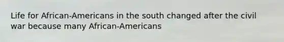 Life for African-Americans in the south changed after the civil war because many African-Americans