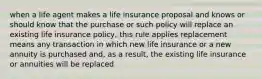 when a life agent makes a life insurance proposal and knows or should know that the purchase or such policy will replace an existing life insurance policy, this rule applies replacement means any transaction in which new life insurance or a new annuity is purchased and, as a result, the existing life insurance or annuities will be replaced