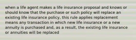 when a life agent makes a life insurance proposal and knows or should know that the purchase or such policy will replace an existing life insurance policy, this rule applies replacement means any transaction in which new life insurance or a new annuity is purchased and, as a result, the existing life insurance or annuities will be replaced