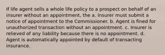 If life agent sells a whole life policy to a prospect on behalf of an insurer without an appointment, the a. Insurer must submit a notice of appointment to the Commissioner. b. Agent is fined for unauthorized transaction without an appointment. c. Insurer is relieved of any liability because there is no appointment. d. Agent is automatically appointed by default of transacting insurance.